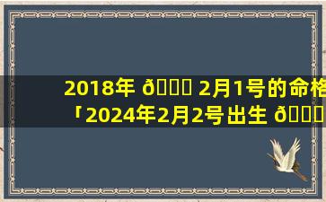 2018年 🐒 2月1号的命格「2024年2月2号出生 🍀 的宝宝属什么」